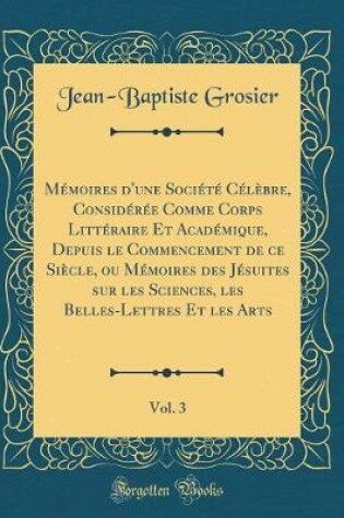 Cover of Mémoires d'Une Société Célèbre, Considérée Comme Corps Littéraire Et Académique, Depuis Le Commencement de Ce Siècle, Ou Mémoires Des Jésuites Sur Les Sciences, Les Belles-Lettres Et Les Arts, Vol. 3 (Classic Reprint)