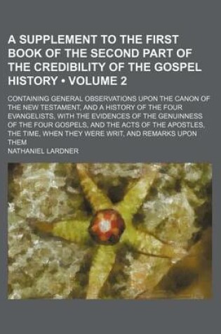 Cover of A Supplement to the First Book of the Second Part of the Credibility of the Gospel History (Volume 2); Containing General Observations Upon the Canon of the New Testament, and a History of the Four Evangelists, with the Evidences of the Genuinness of the Fou