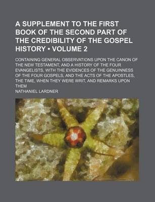 Book cover for A Supplement to the First Book of the Second Part of the Credibility of the Gospel History (Volume 2); Containing General Observations Upon the Canon of the New Testament, and a History of the Four Evangelists, with the Evidences of the Genuinness of the Fou