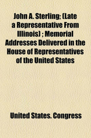 Cover of John A. Sterling; (Late a Representative from Illinois); Memorial Addresses Delivered in the House of Representatives of the United States