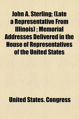 Book cover for John A. Sterling; (Late a Representative from Illinois); Memorial Addresses Delivered in the House of Representatives of the United States