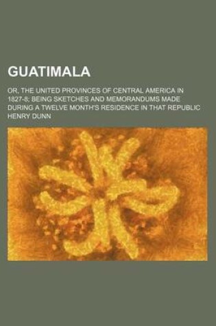 Cover of Guatimala; Or, the United Provinces of Central America in 1827-8 Being Sketches and Memorandums Made During a Twelve Month's Residence in That Republic