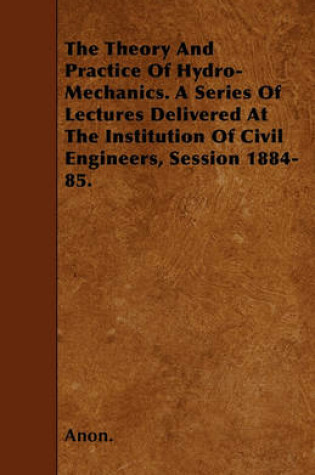 Cover of The Theory And Practice Of Hydro-Mechanics. A Series Of Lectures Delivered At The Institution Of Civil Engineers, Session 1884-85.