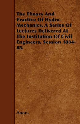 Book cover for The Theory And Practice Of Hydro-Mechanics. A Series Of Lectures Delivered At The Institution Of Civil Engineers, Session 1884-85.