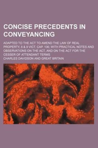 Cover of Concise Precedents in Conveyancing; Adapted to the ACT to Amend the Law of Real Property, 8 & 9 Vict. Cap. 106 with Practical Notes and Observations on the ACT, and on the ACT for the Cesser of Attendant Terms