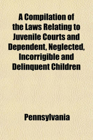 Cover of A Compilation of the Laws Relating to Juvenile Courts and Dependent, Neglected, Incorrigible and Delinquent Children