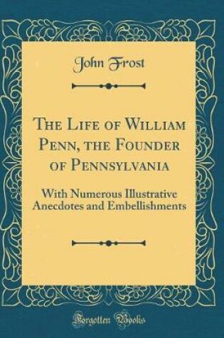 Cover of The Life of William Penn, the Founder of Pennsylvania: With Numerous Illustrative Anecdotes and Embellishments (Classic Reprint)