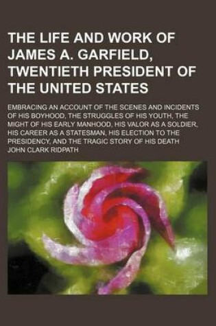 Cover of The Life and Work of James A. Garfield, Twentieth President of the United States; Embracing an Account of the Scenes and Incidents of His Boyhood, the Struggles of His Youth, the Might of His Early Manhood, His Valor as a Soldier, His Career as a Statesma