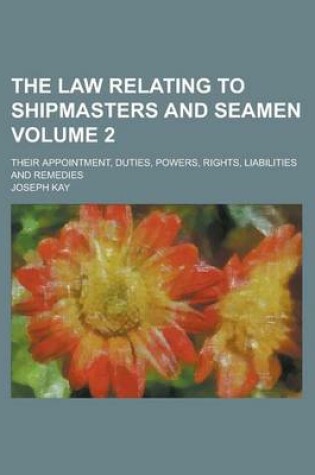 Cover of The Law Relating to Shipmasters and Seamen; Their Appointment, Duties, Powers, Rights, Liabilities and Remedies Volume 2