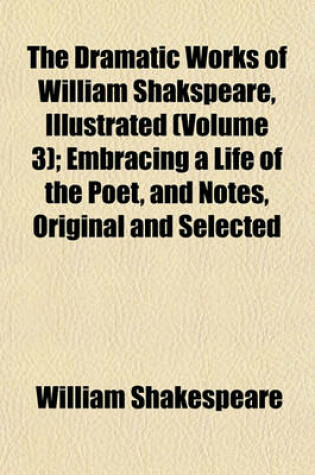 Cover of The Dramatic Works of William Shakspeare, Illustrated (Volume 3); Embracing a Life of the Poet, and Notes, Original and Selected