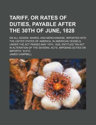 Book cover for Tariff, or Rates of Duties, Payable After the 30th of June, 1828; On All Goods, Wares, and Merchandise, Imported Into the United States of America, in American Vessels, Under the ACT Passed May 19th, 1828, Entitled "An ACT in Alteration