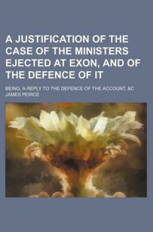 Cover of A Justification of the Case of the Ministers Ejected at Exon, and of the Defence of It; Being, a Reply to the Defence of the Account, &C