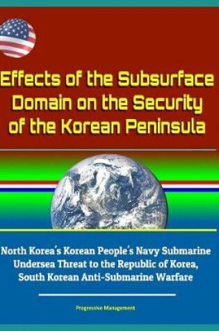 Cover of Effects of the Subsurface Domain on the Security of the Korean Peninsula - North Korea's Korean People's Navy Submarine Undersea Threat to the Republic of Korea, South Korean Anti-Submarine Warfare