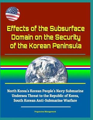 Book cover for Effects of the Subsurface Domain on the Security of the Korean Peninsula - North Korea's Korean People's Navy Submarine Undersea Threat to the Republic of Korea, South Korean Anti-Submarine Warfare