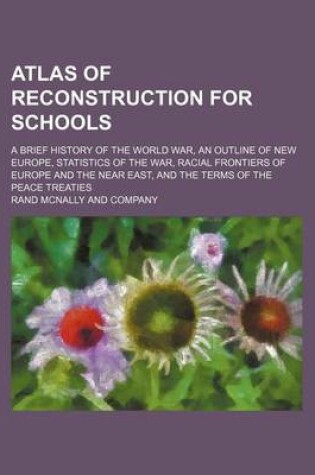 Cover of Atlas of Reconstruction for Schools; A Brief History of the World War, an Outline of New Europe, Statistics of the War, Racial Frontiers of Europe and the Near East, and the Terms of the Peace Treaties