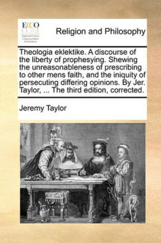 Cover of Theologia eklektike. A discourse of the liberty of prophesying. Shewing the unreasonableness of prescribing to other mens faith, and the iniquity of persecuting differing opinions. By Jer. Taylor, ... The third edition, corrected.