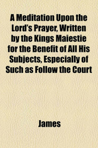 Cover of A Meditation Upon the Lord's Prayer, Written by the Kings Maiestie for the Benefit of All His Subjects, Especially of Such as Follow the Court