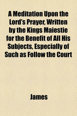 Book cover for A Meditation Upon the Lord's Prayer, Written by the Kings Maiestie for the Benefit of All His Subjects, Especially of Such as Follow the Court