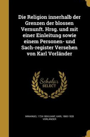 Cover of Die Religion Innerhalb Der Grenzen Der Blossen Vernunft. Hrsg. Und Mit Einer Einleitung Sowie Einem Personen- Und Sach-Register Versehen Von Karl Vorlander