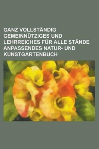 Cover of Ganz Vollstandig Gemeinnutziges Und Lehrreiches Fur Alle Stande Anpassendes Natur- Und Kunstgartenbuch