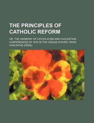 Book cover for The Principles of Catholic Reform; Or, the Harmony of Catholicism and Civilization. Conferences of 1878 in the Cirque D'Hiver, Paris