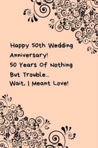 Cover of Happy 50th Wedding Anniversary! 50 Years Of Nothing But Trouble ... Wait, I Meant Love!