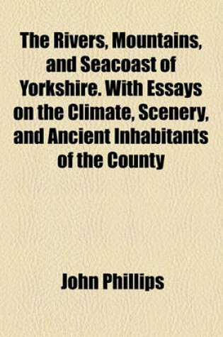 Cover of The Rivers, Mountains, and Seacoast of Yorkshire. with Essays on the Climate, Scenery, and Ancient Inhabitants of the County