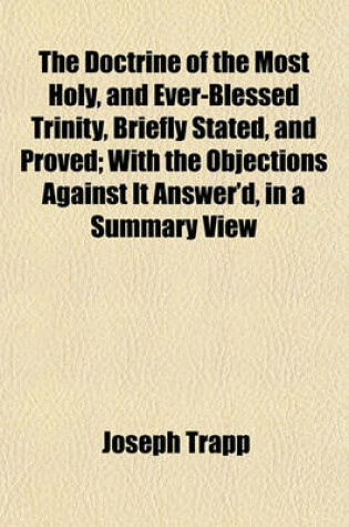 Cover of The Doctrine of the Most Holy, and Ever-Blessed Trinity, Briefly Stated, and Proved; With the Objections Against It Answer'd, in a Summary View