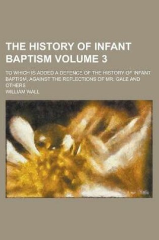 Cover of The History of Infant Baptism; To Which Is Added a Defence of the History of Infant Baptism, Against the Reflections of Mr. Gale and Others Volume 3