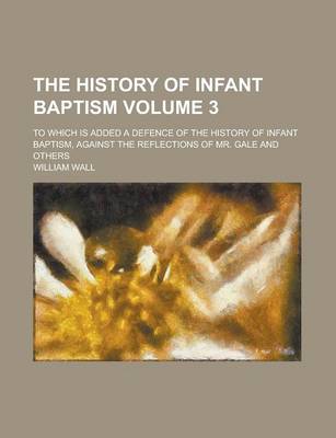 Book cover for The History of Infant Baptism; To Which Is Added a Defence of the History of Infant Baptism, Against the Reflections of Mr. Gale and Others Volume 3