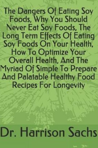 Cover of The Dangers Of Eating Soy Foods, Why You Should Never Eat Soy Foods, The Long Term Effects Of Eating Soy Foods On Your Health, How To Optimize Your Overall Health, And The Myriad Of Simple To Prepare And Palatable Healthy Food Recipes For Longevity