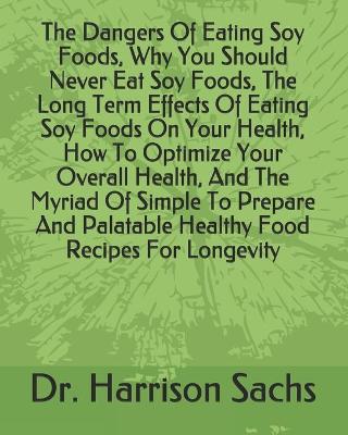 Book cover for The Dangers Of Eating Soy Foods, Why You Should Never Eat Soy Foods, The Long Term Effects Of Eating Soy Foods On Your Health, How To Optimize Your Overall Health, And The Myriad Of Simple To Prepare And Palatable Healthy Food Recipes For Longevity