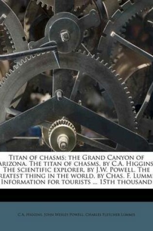 Cover of Titan of Chasms; The Grand Canyon of Arizona. the Titan of Chasms, by C.A. Higgins. the Scientific Explorer, by J.W. Powell. the Greatest Thing in the World, by Chas. F. Lummis. Information for Tourists ... 15th Thousand