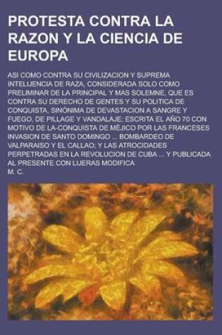 Cover of Protesta Contra La Razon y La Ciencia de Europa; Asi Como Contra Su Civilizacion y Suprema Intelijencia de Raza, Considerada Solo Como Preliminar de La Principal y Mas Solemne, Que Es Contra Su Derecho de Gentes y Su Politica de