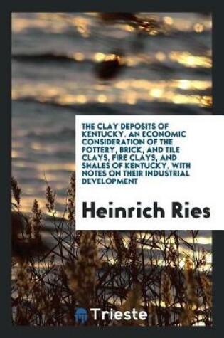 Cover of The Clay Deposits of Kentucky. an Economic Consideration of the Pottery, Brick, and Tile Clays, Fire Clays, and Shales of Kentucky, with Notes on Their Industrial Development