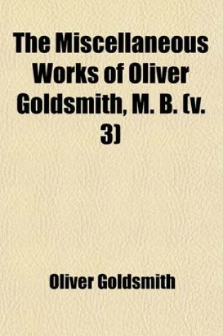 Cover of The Miscellaneous Works of Oliver Goldsmith, M. B. (Volume 3); Including a Variety of Pieces