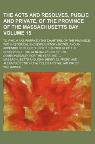 Cover of The Acts and Resolves, Public and Private, of the Province of the Massachusetts Bay Volume 15; To Which Are Prefixed the Charters of the Province. with Historical and Explanatory Notes, and an Appendix. Published Under Chapter 87 of the Resolves of the G