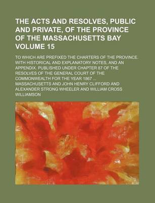 Book cover for The Acts and Resolves, Public and Private, of the Province of the Massachusetts Bay Volume 15; To Which Are Prefixed the Charters of the Province. with Historical and Explanatory Notes, and an Appendix. Published Under Chapter 87 of the Resolves of the G