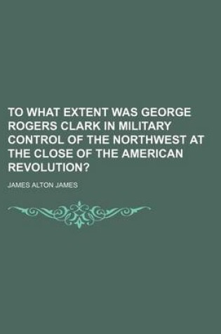 Cover of To What Extent Was George Rogers Clark in Military Control of the Northwest at the Close of the American Revolution?