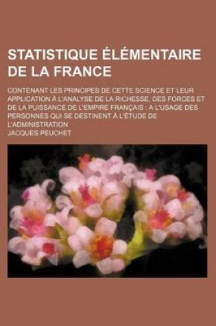 Cover of Statistique Elementaire de La France; Contenant Les Principes de Cette Science Et Leur Application A L'Analyse de La Richesse, Des Forces Et de La Puissance de L'Empire Francais A L'Usage Des Personnes Qui Se Destinent A L'Etude de L'Administration