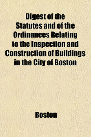 Cover of Digest of the Statutes and of the Ordinances Relating to the Inspection and Construction of Buildings in the City of Boston