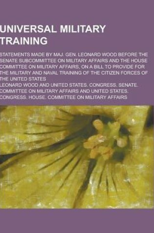 Cover of Universal Military Training; Statements Made by Maj. Gen. Leonard Wood Before the Senate Subcommittee on Military Affairs and the House Committee on M