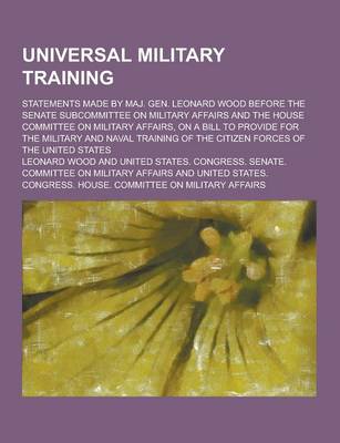 Book cover for Universal Military Training; Statements Made by Maj. Gen. Leonard Wood Before the Senate Subcommittee on Military Affairs and the House Committee on M