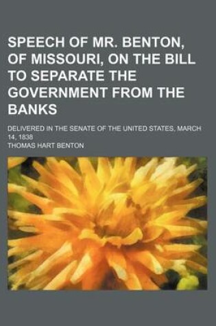 Cover of Speech of Mr. Benton, of Missouri, on the Bill to Separate the Government from the Banks; Delivered in the Senate of the United States, March 14, 1838