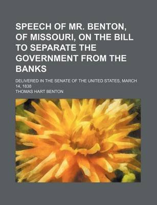Book cover for Speech of Mr. Benton, of Missouri, on the Bill to Separate the Government from the Banks; Delivered in the Senate of the United States, March 14, 1838