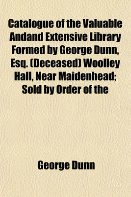 Book cover for Catalogue of the Valuable Andand Extensive Library Formed by George Dunn, Esq. (Deceased) Woolley Hall, Near Maidenhead; Sold by Order of the