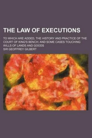 Cover of The Law of Executions; To Which Are Added, the History and Practice of the Court of King's Bench and Some Cases Touching Wills of Lands and Goods