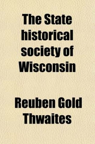 Cover of The State Historical Society of Wisconsin; I. the Story of Its Growth II. Opinions of Men of Letters III. Description of the New Building