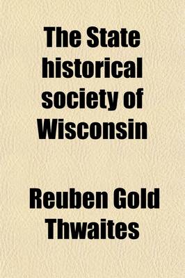 Book cover for The State Historical Society of Wisconsin; I. the Story of Its Growth II. Opinions of Men of Letters III. Description of the New Building