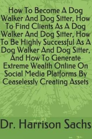 Cover of How To Become A Dog Walker And Dog Sitter, How To Find Clients As A Dog Walker And Dog Sitter, How To Be Highly Successful As A Dog Walker And Dog Sitter, And How To Generate Extreme Wealth Online On Social Media Platforms By Ceaselessly Creating Assets